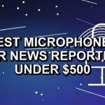5 Best Microphones for News Reporting Under $500